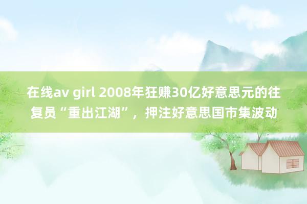 在线av girl 2008年狂赚30亿好意思元的往复员“重出江湖”，押注好意思国市集波动