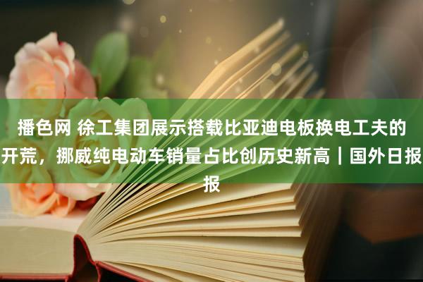 播色网 徐工集团展示搭载比亚迪电板换电工夫的开荒，挪威纯电动车销量占比创历史新高｜国外日报