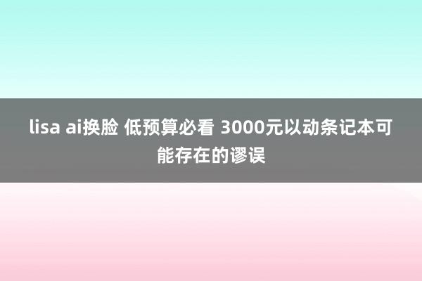 lisa ai换脸 低预算必看 3000元以动条记本可能存在的谬误