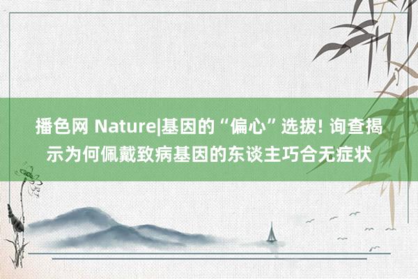 播色网 Nature|基因的“偏心”选拔! 询查揭示为何佩戴致病基因的东谈主巧合无症状