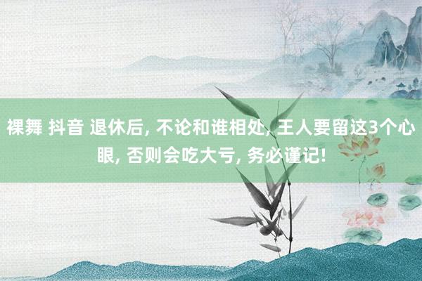 裸舞 抖音 退休后， 不论和谁相处， 王人要留这3个心眼， 否则会吃大亏， 务必谨记!