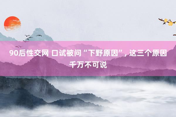 90后性交网 口试被问“下野原因”， 这三个原因千万不可说