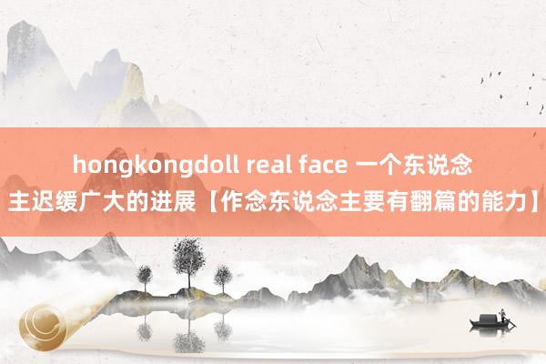 hongkongdoll real face 一个东说念主迟缓广大的进展【作念东说念主要有翻篇的能力】