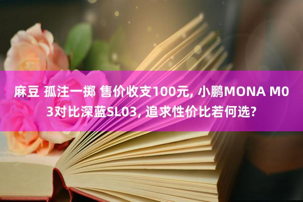 麻豆 孤注一掷 售价收支100元， 小鹏MONA M03对比深蓝SL03， 追求性价比若何选?