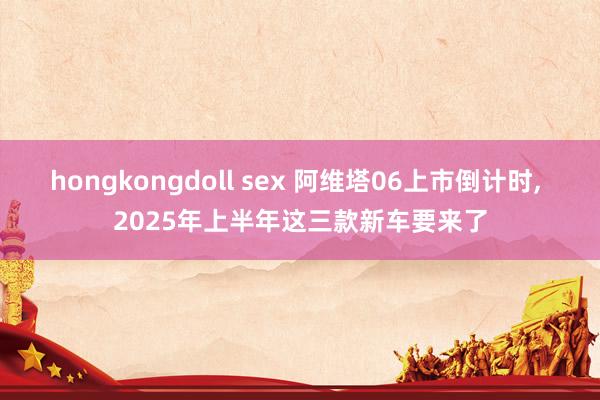 hongkongdoll sex 阿维塔06上市倒计时， 2025年上半年这三款新车要来了