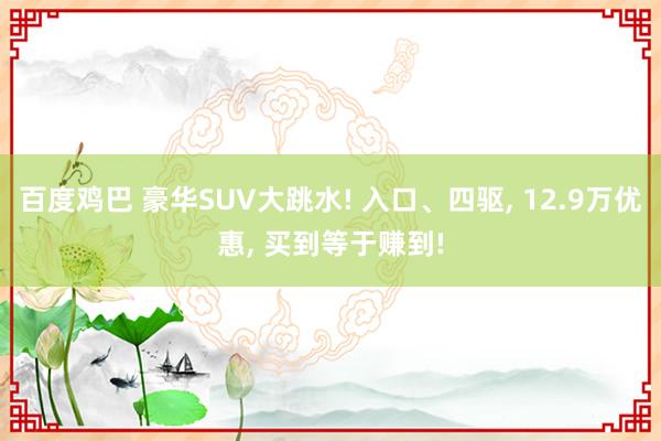 百度鸡巴 豪华SUV大跳水! 入口、四驱， 12.9万优惠， 买到等于赚到!