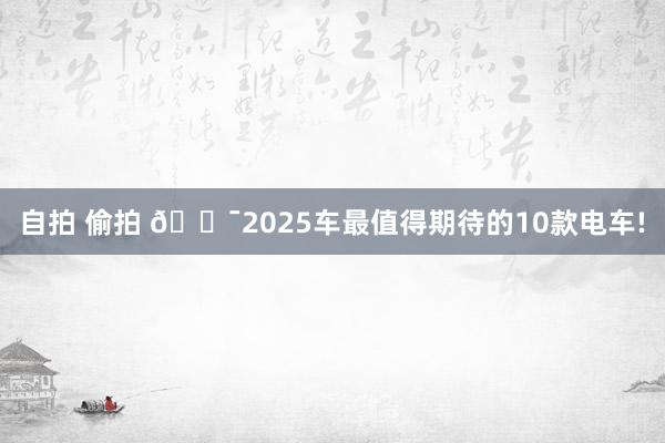 自拍 偷拍 🎯2025车最值得期待的10款电车!