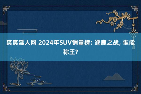 爽爽淫人网 2024年SUV销量榜: 逐鹿之战， 谁能称王?