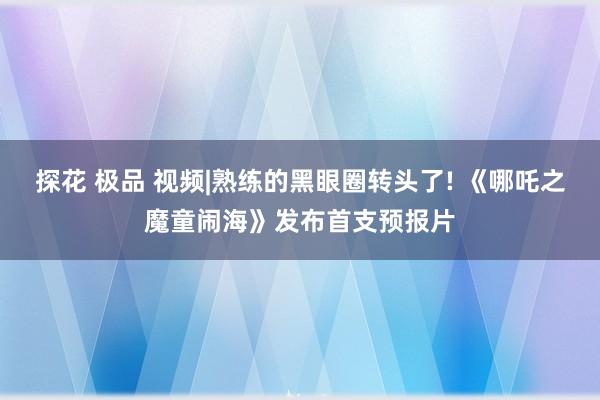 探花 极品 视频|熟练的黑眼圈转头了! 《哪吒之魔童闹海》发布首支预报片