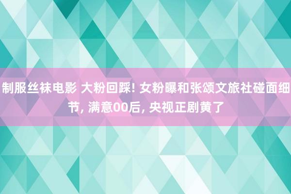 制服丝袜电影 大粉回踩! 女粉曝和张颂文旅社碰面细节， 满意00后， 央视正剧黄了