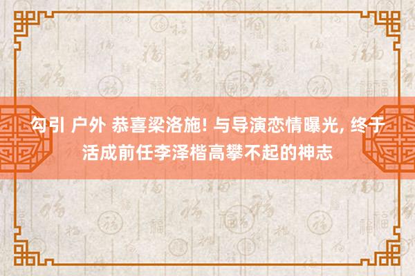 勾引 户外 恭喜梁洛施! 与导演恋情曝光， 终于活成前任李泽楷高攀不起的神志