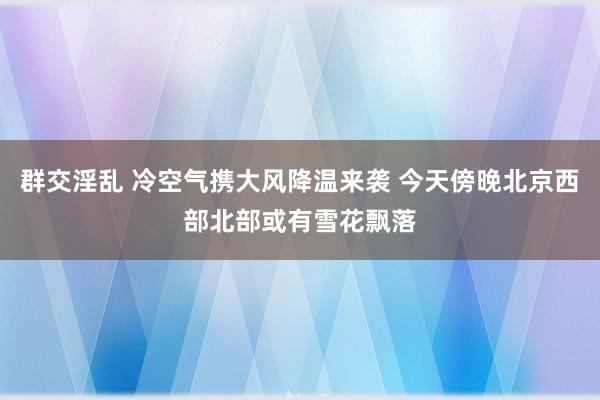 群交淫乱 冷空气携大风降温来袭 今天傍晚北京西部北部或有雪花飘落