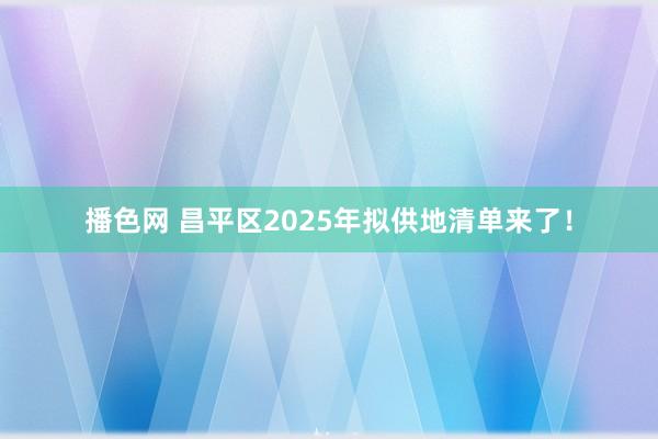 播色网 昌平区2025年拟供地清单来了！