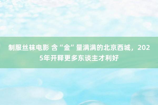 制服丝袜电影 含“金”量满满的北京西城，2025年开释更多东谈主才利好