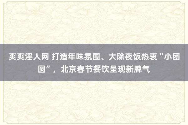 爽爽淫人网 打造年味氛围、大除夜饭热衷“小团圆”，北京春节餐饮呈现新脾气