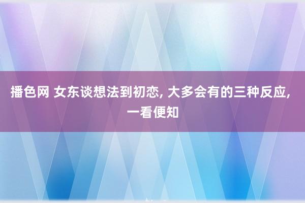 播色网 女东谈想法到初恋， 大多会有的三种反应， 一看便知