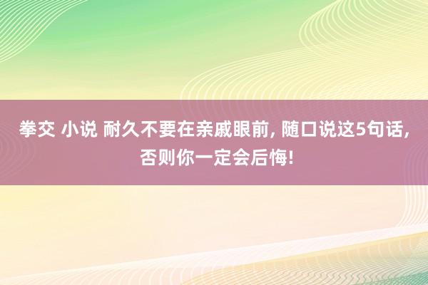 拳交 小说 耐久不要在亲戚眼前， 随口说这5句话， 否则你一定会后悔!