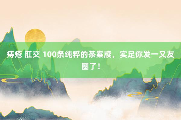 痔疮 肛交 100条纯粹的茶案牍，实足你发一又友圈了！