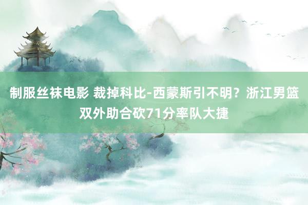 制服丝袜电影 裁掉科比-西蒙斯引不明？浙江男篮双外助合砍71分率队大捷