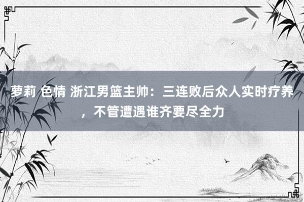 萝莉 色情 浙江男篮主帅：三连败后众人实时疗养，不管遭遇谁齐要尽全力