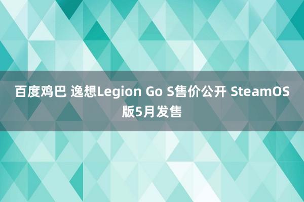 百度鸡巴 逸想Legion Go S售价公开 SteamOS版5月发售