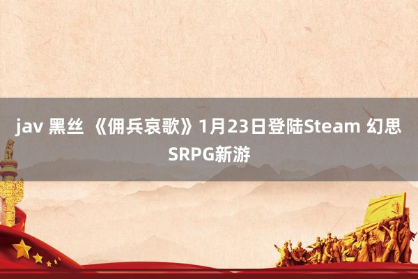 jav 黑丝 《佣兵哀歌》1月23日登陆Steam 幻思SRPG新游