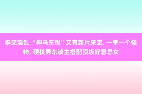 群交淫乱 “神马东锡”又有新片来袭， 一拳一个怪物， 硬核男东谈主搭配顶级好意思女