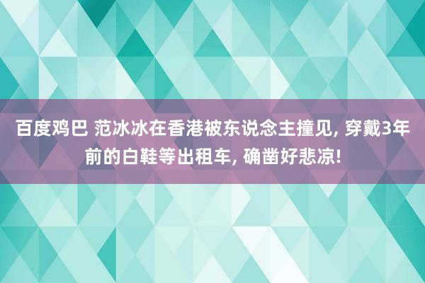 百度鸡巴 范冰冰在香港被东说念主撞见， 穿戴3年前的白鞋等出租车， 确凿好悲凉!