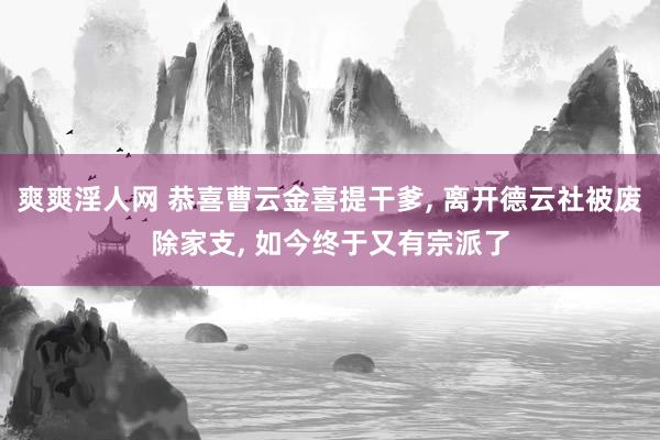 爽爽淫人网 恭喜曹云金喜提干爹， 离开德云社被废除家支， 如今终于又有宗派了