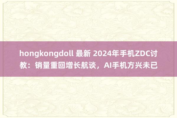 hongkongdoll 最新 2024年手机ZDC讨教：销量重回增长航谈，AI手机方兴未已