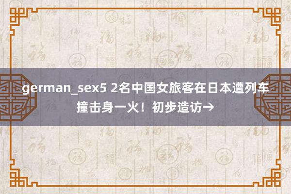 german_sex5 2名中国女旅客在日本遭列车撞击身一火！初步造访→