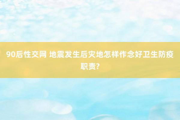 90后性交网 地震发生后灾地怎样作念好卫生防疫职责?