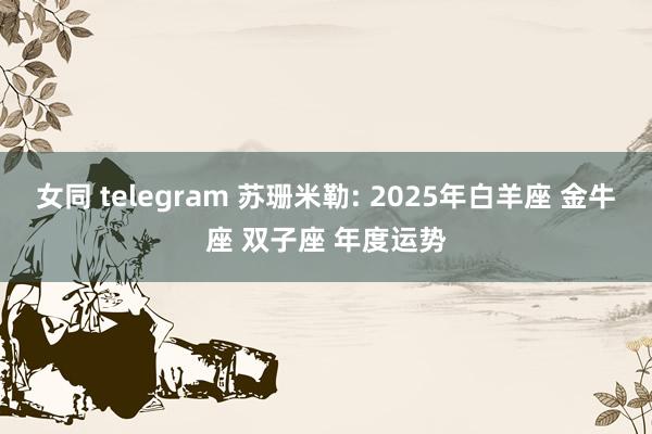 女同 telegram 苏珊米勒: 2025年白羊座 金牛座 双子座 年度运势