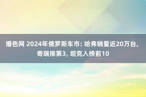 播色网 2024年俄罗斯车市: 哈弗销量近20万台， 奇瑞排第3， 坦克入榜前10