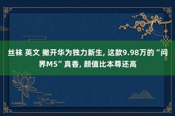 丝袜 英文 撇开华为独力新生， 这款9.98万的“问界M5”真香， 颜值比本尊还高