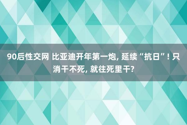 90后性交网 比亚迪开年第一炮， 延续“抗日”! 只消干不死， 就往死里干?