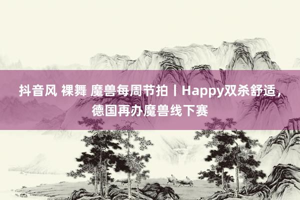 抖音风 裸舞 魔兽每周节拍丨Happy双杀舒适，德国再办魔兽线下赛