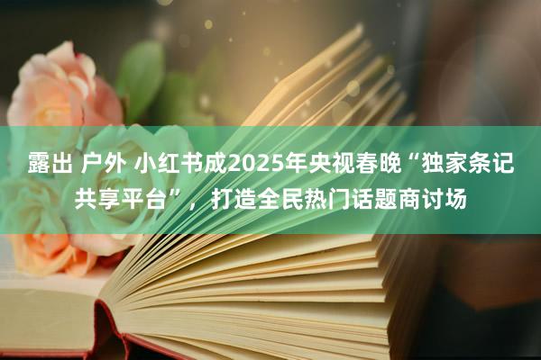 露出 户外 小红书成2025年央视春晚“独家条记共享平台”，打造全民热门话题商讨场