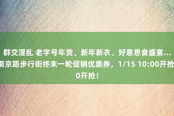 群交淫乱 老字号年货、新年新衣、好意思食盛宴...南京路步行街终末一轮促销优惠券，1/15 10:00开抢！