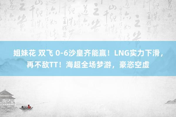 姐妹花 双飞 0-6沙皇齐能赢！LNG实力下滑，再不敌TT！海超全场梦游，豪恣空虚