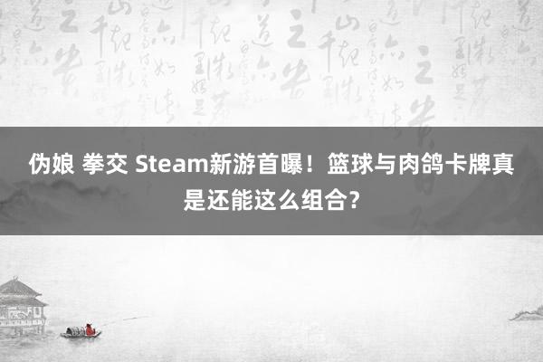 伪娘 拳交 Steam新游首曝！篮球与肉鸽卡牌真是还能这么组合？