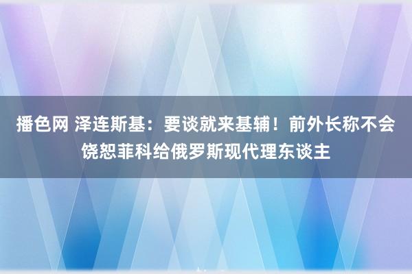 播色网 泽连斯基：要谈就来基辅！前外长称不会饶恕菲科给俄罗斯现代理东谈主