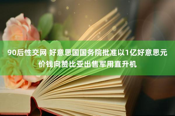 90后性交网 好意思国国务院批准以1亿好意思元价钱向赞比亚出售军用直升机