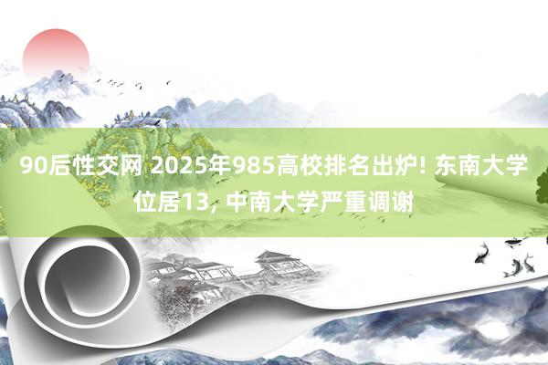 90后性交网 2025年985高校排名出炉! 东南大学位居13， 中南大学严重调谢