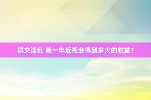 群交淫乱 晚一年近视会得到多大的收益？