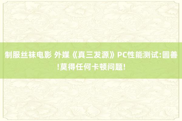 制服丝袜电影 外媒《真三发源》PC性能测试:圆善!莫得任何卡顿问题!