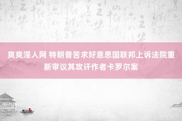 爽爽淫人网 特朗普苦求好意思国联邦上诉法院重新审议其攻讦作者卡罗尔案