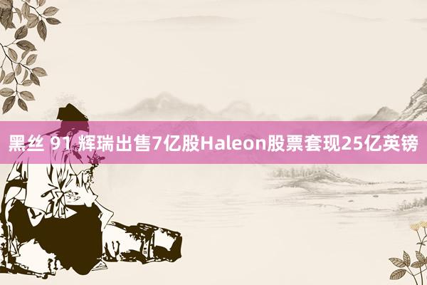 黑丝 91 辉瑞出售7亿股Haleon股票套现25亿英镑