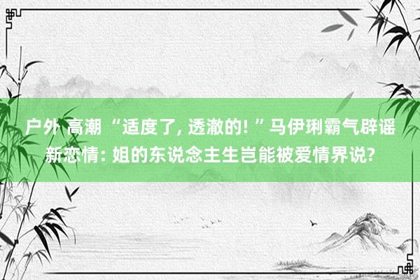 户外 高潮 “适度了， 透澈的! ”马伊琍霸气辟谣新恋情: 姐的东说念主生岂能被爱情界说?