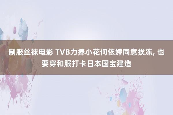 制服丝袜电影 TVB力捧小花何依婷同意挨冻， 也要穿和服打卡日本国宝建造